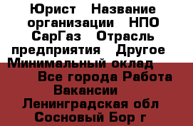 Юрист › Название организации ­ НПО СарГаз › Отрасль предприятия ­ Другое › Минимальный оклад ­ 15 000 - Все города Работа » Вакансии   . Ленинградская обл.,Сосновый Бор г.